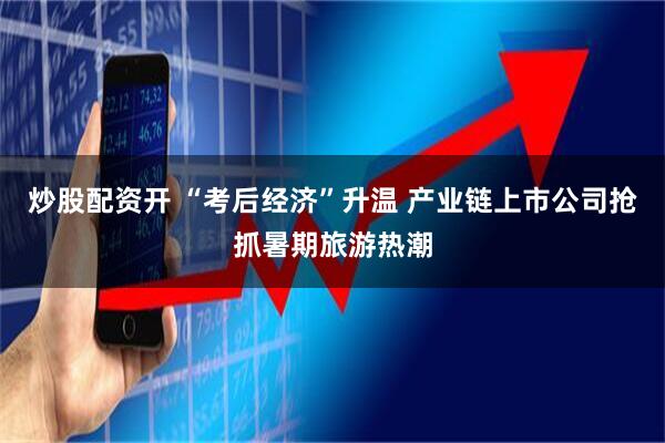 炒股配资开 “考后经济”升温 产业链上市公司抢抓暑期旅游热潮