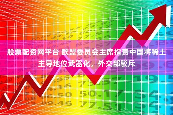 股票配资网平台 欧盟委员会主席指责中国将稀土主导地位武器化，外交部驳斥