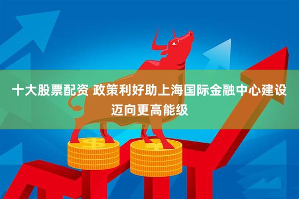 十大股票配资 政策利好助上海国际金融中心建设迈向更高能级