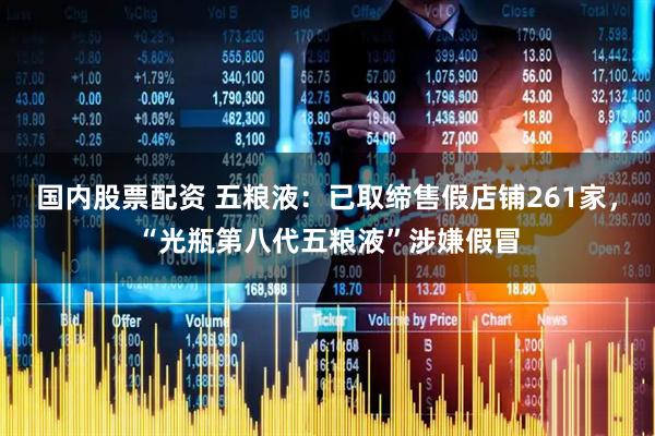 国内股票配资 五粮液：已取缔售假店铺261家，“光瓶第八代五粮液”涉嫌假冒