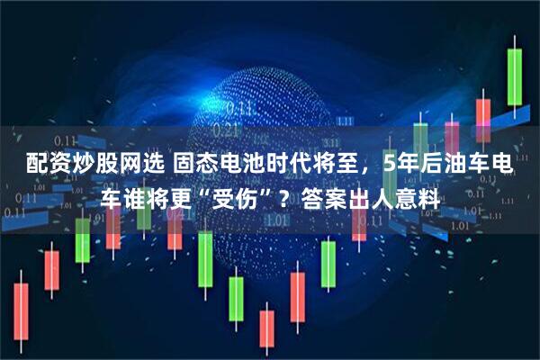 配资炒股网选 固态电池时代将至，5年后油车电车谁将更“受伤”？答案出人意料