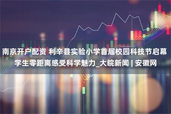 南京开户配资 利辛县实验小学首届校园科技节启幕 学生零距离感受科学魅力_大皖新闻 | 安徽网