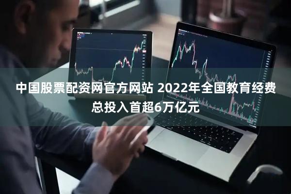 中国股票配资网官方网站 2022年全国教育经费总投入首超6万亿元