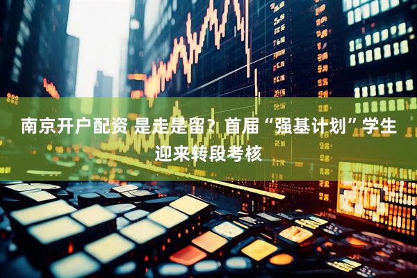 南京开户配资 是走是留？首届“强基计划”学生迎来转段考核