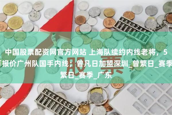 中国股票配资网官方网站 上海队续约内线老将，5000万报价广州队国手内线；曾凡日加盟深圳_曾繁日_赛季_广东