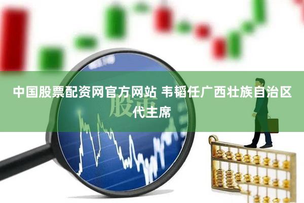 中国股票配资网官方网站 韦韬任广西壮族自治区代主席