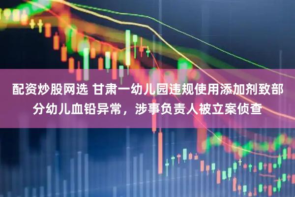 配资炒股网选 甘肃一幼儿园违规使用添加剂致部分幼儿血铅异常，涉事负责人被立案侦查