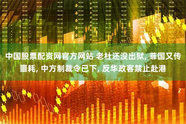 中国股票配资网官方网站 老杜还没出狱, 菲国又传噩耗, 中方制裁令已下, 反华政客禁止赴港