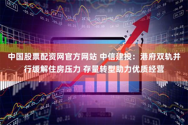 中国股票配资网官方网站 中信建投：港府双轨并行缓解住房压力 存量转型助力优质经营