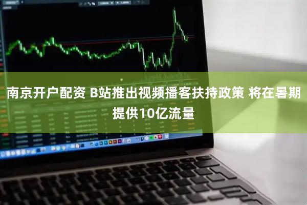 南京开户配资 B站推出视频播客扶持政策 将在暑期提供10亿流量