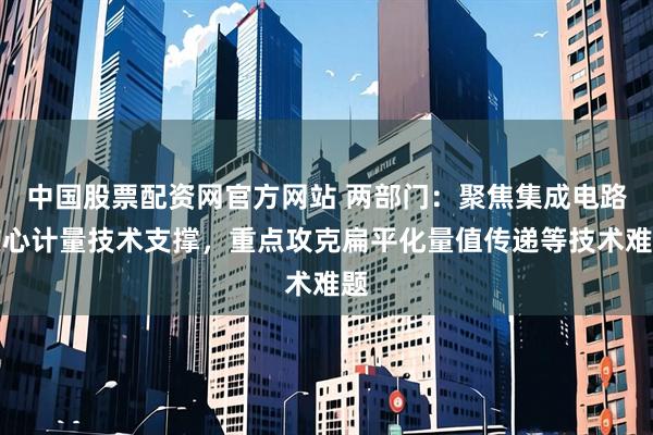中国股票配资网官方网站 两部门：聚焦集成电路核心计量技术支撑，重点攻克扁平化量值传递等技术难题