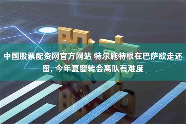 中国股票配资网官方网站 特尔施特根在巴萨欲走还留, 今年夏窗转会离队有难度