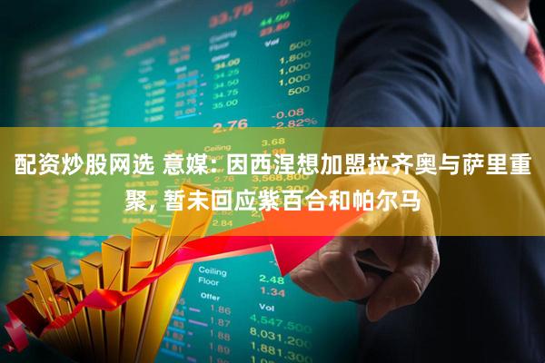 配资炒股网选 意媒: 因西涅想加盟拉齐奥与萨里重聚, 暂未回应紫百合和帕尔马