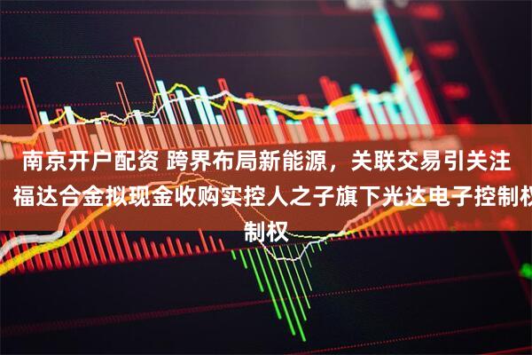 南京开户配资 跨界布局新能源，关联交易引关注：福达合金拟现金收购实控人之子旗下光达电子控制权