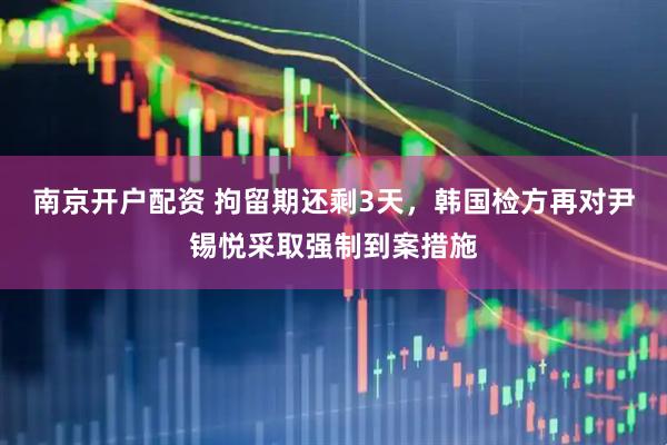 南京开户配资 拘留期还剩3天，韩国检方再对尹锡悦采取强制到案措施