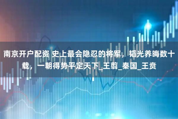 南京开户配资 史上最会隐忍的将军，韬光养晦数十载，一朝得势平定天下_王翦_秦国_王贲