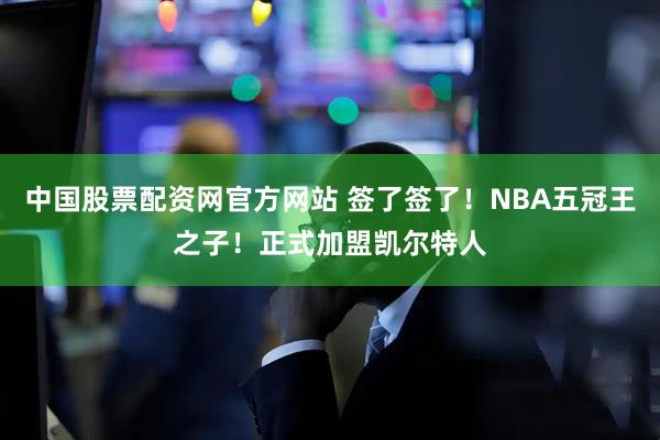 中国股票配资网官方网站 签了签了！NBA五冠王之子！正式加盟凯尔特人
