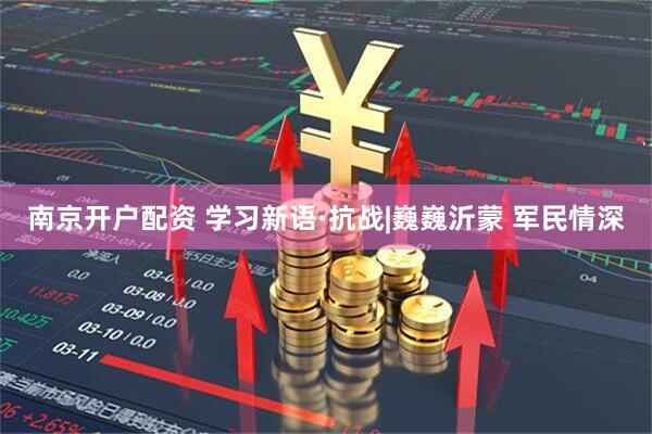南京开户配资 学习新语·抗战|巍巍沂蒙 军民情深