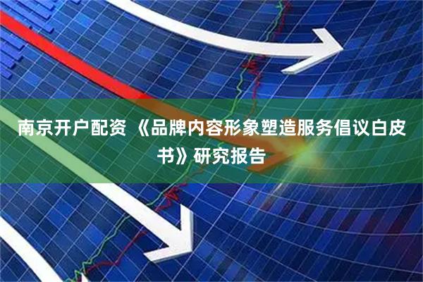 南京开户配资 《品牌内容形象塑造服务倡议白皮书》研究报告