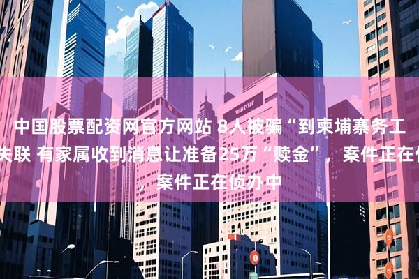 中国股票配资网官方网站 8人被骗“到柬埔寨务工”5人失联 有家属收到消息让准备25万“赎金”，案件正在侦办中