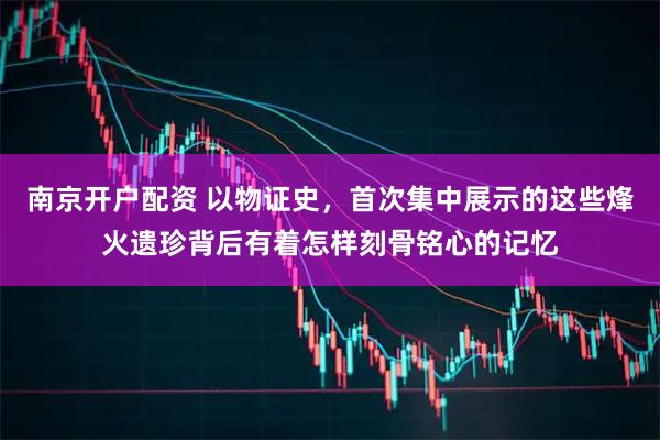 南京开户配资 以物证史,首次集中展示的这些烽火遗珍背后有着怎样刻骨铭心的记忆