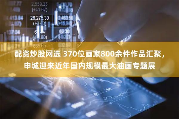 配资炒股网选 370位画家800余件作品汇聚，申城迎来近年国内规模最大油画专题展