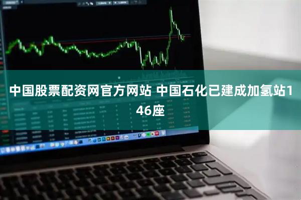 中国股票配资网官方网站 中国石化已建成加氢站146座