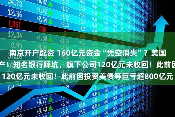 南京开户配资 160亿元资金“凭空消失”？美国巨头突然爆雷，申请破产！知名银行踩坑，旗下公司120亿元未收回！此前因投资美债等巨亏超800亿元