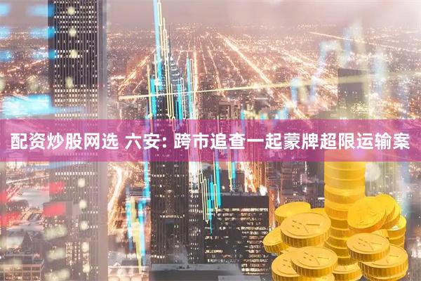 配资炒股网选 六安: 跨市追查一起蒙牌超限运输案