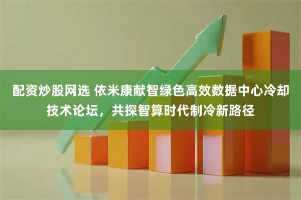 配资炒股网选 依米康献智绿色高效数据中心冷却技术论坛，共探智算时代制冷新路径