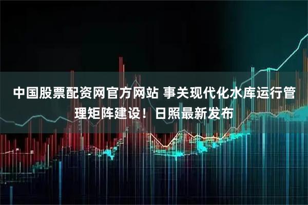 中国股票配资网官方网站 事关现代化水库运行管理矩阵建设！日照最新发布
