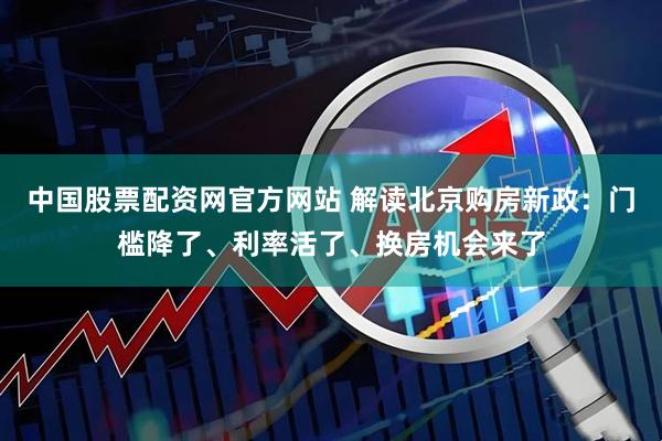 中国股票配资网官方网站 解读北京购房新政：门槛降了、利率活了、换房机会来了