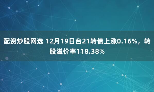 配资炒股网选 12月19日台21转债上涨0.16%，转股溢价率118.38%