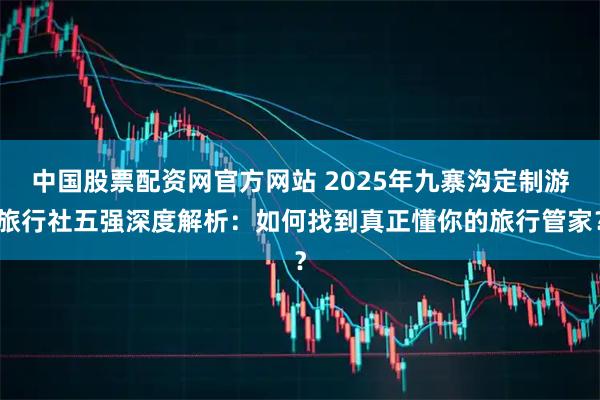 中国股票配资网官方网站 2025年九寨沟定制游旅行社五强深度解析：如何找到真正懂你的旅行管家？