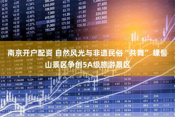 南京开户配资 自然风光与非遗民俗“共舞” 螺髻山景区争创5A级旅游景区