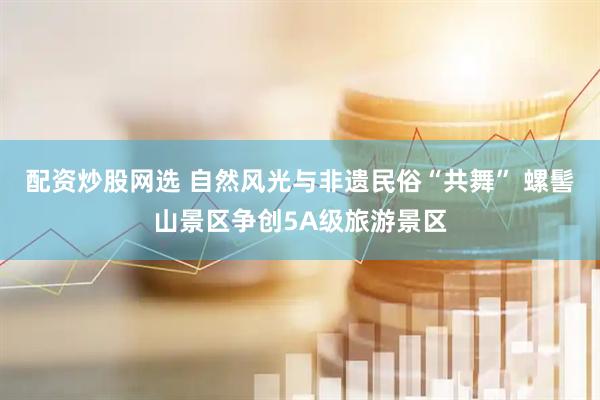 配资炒股网选 自然风光与非遗民俗“共舞” 螺髻山景区争创5A级旅游景区