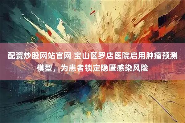 配资炒股网站官网 宝山区罗店医院启用肿瘤预测模型，为患者锁定隐匿感染风险