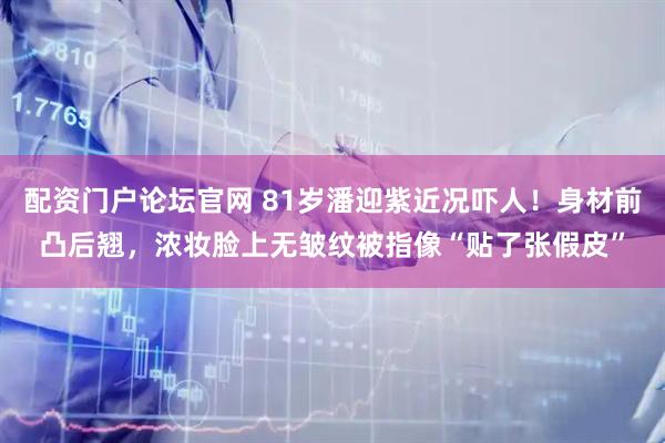 配资门户论坛官网 81岁潘迎紫近况吓人！身材前凸后翘，浓妆脸上无皱纹被指像“贴了张假皮”