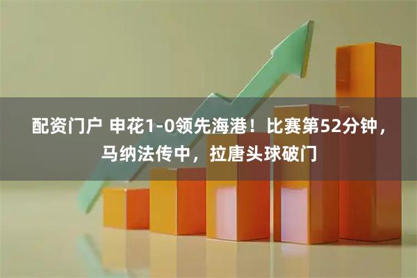 配资门户 申花1-0领先海港！比赛第52分钟，马纳法传中，拉唐头球破门