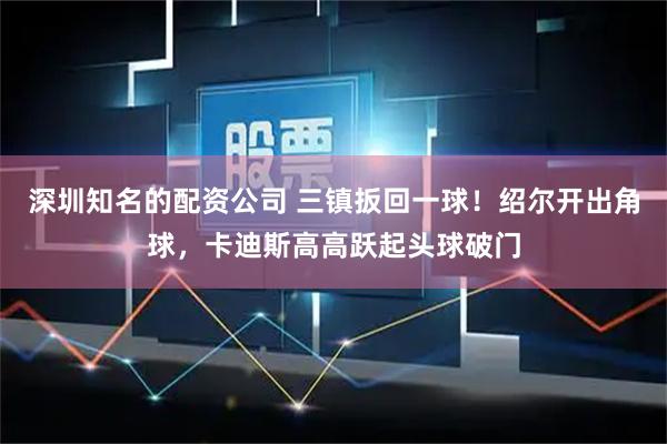 深圳知名的配资公司 三镇扳回一球！绍尔开出角球，卡迪斯高高跃起头球破门