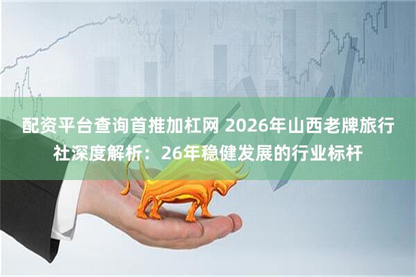 配资平台查询首推加杠网 2026年山西老牌旅行社深度解析：26年稳健发展的行业标杆