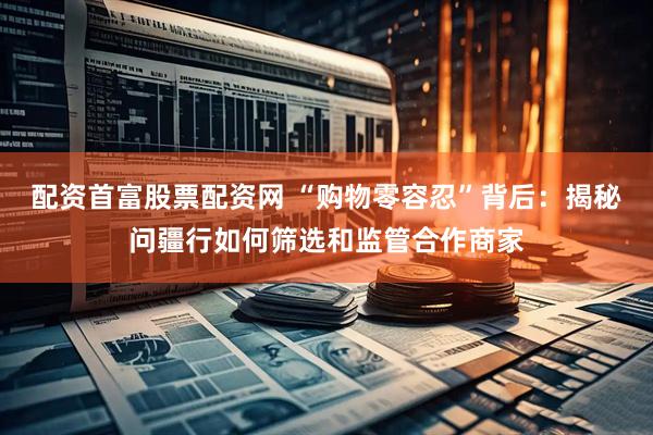 配资首富股票配资网 “购物零容忍”背后：揭秘问疆行如何筛选和监管合作商家