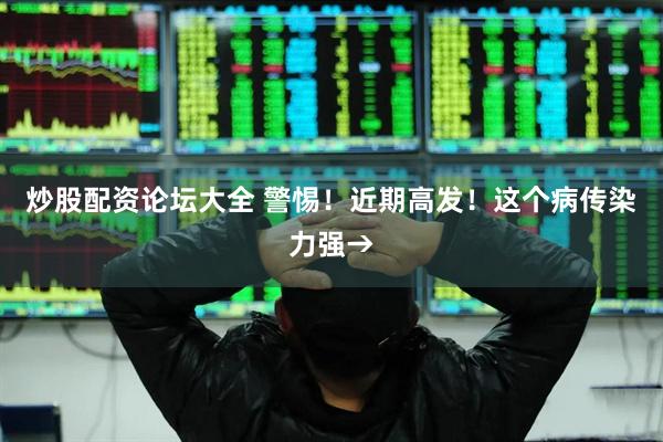 炒股配资论坛大全 警惕！近期高发！这个病传染力强→