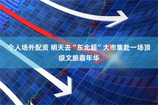 个人场外配资 明天去“东北超”大市集赴一场顶级文旅嘉年华